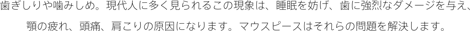 歯ぎしりや噛みしめ。現代人に多く見られるこの現象は、睡眠を妨げ、歯に強烈なダメージを与え、 顎の疲れ、頭痛、肩こりの原因になります。マウスピースはそれらの問題