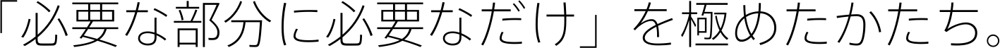 「必要な部分に必要なだけ」を極めたかたち。